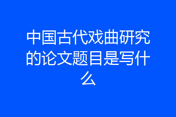 中国古代戏曲研究的论文题目是写什么