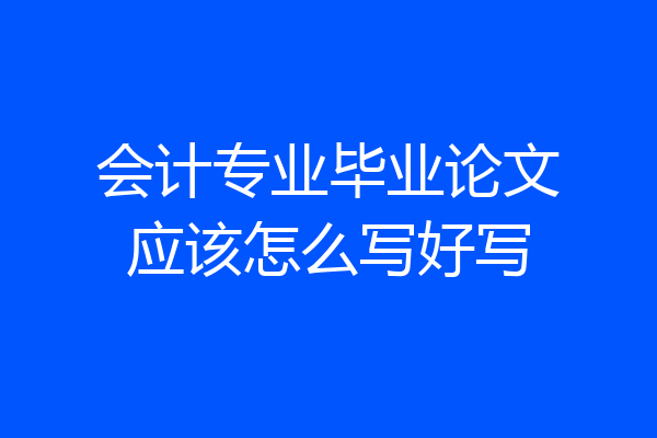 会计专业毕业论文应该怎么写好写