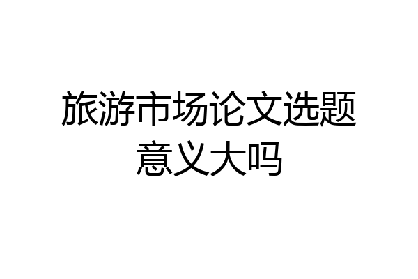 旅游市场论文选题意义大吗