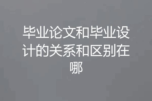 毕业论文和毕业设计的关系和区别在哪