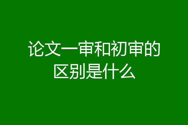 论文一审和初审的区别是什么