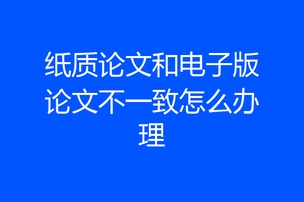 纸质论文和电子版论文不一致怎么办理