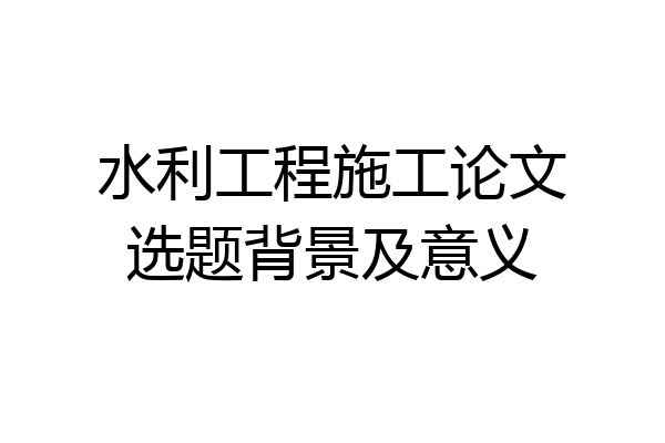 水利工程施工论文选题背景及意义