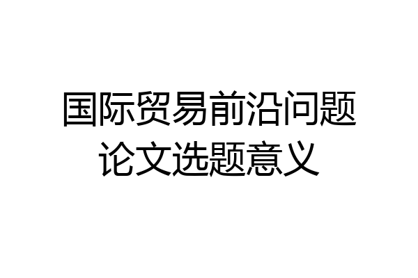 国际贸易前沿问题论文选题意义