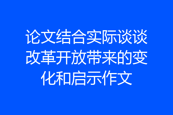 论文结合实际谈谈改革开放带来的变化和启示作文