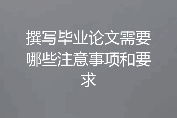 撰写毕业论文需要哪些注意事项和要求