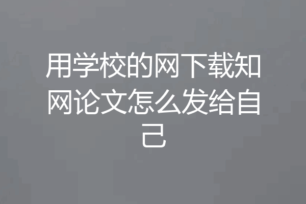 用学校的网下载知网论文怎么发给自己