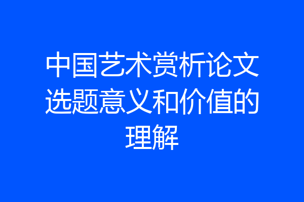 中国艺术赏析论文选题意义和价值的理解