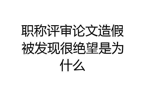 职称评审论文造假被发现很绝望是为什么