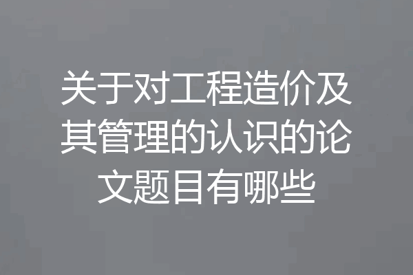 关于对工程造价及其管理的认识的论文题目有哪些