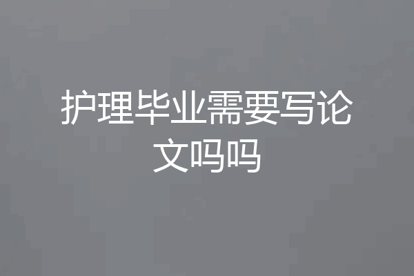 护理毕业需要写论文吗吗