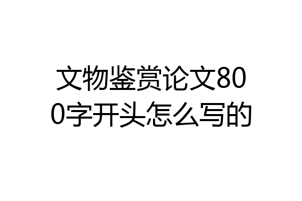 文物鉴赏论文800字开头怎么写的
