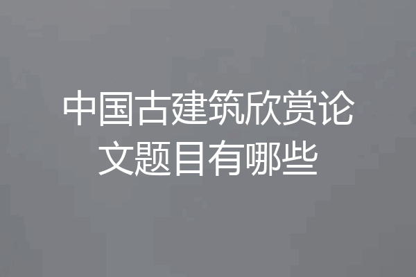 中国古建筑欣赏论文题目有哪些
