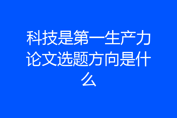 科技是第一生产力论文选题方向是什么