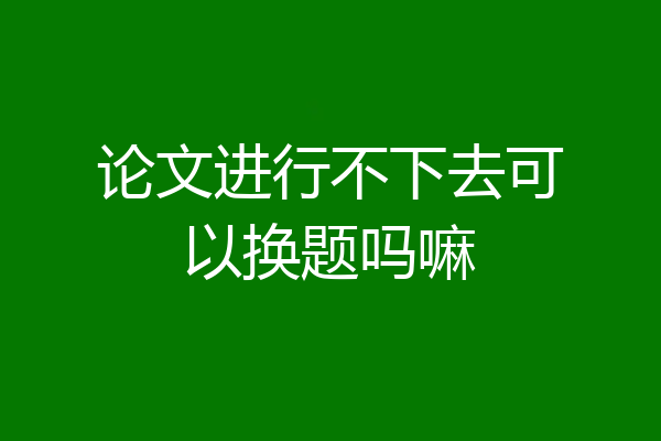 论文进行不下去可以换题吗嘛