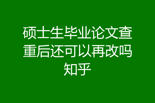 硕士生毕业论文查重后还可以再改吗知乎