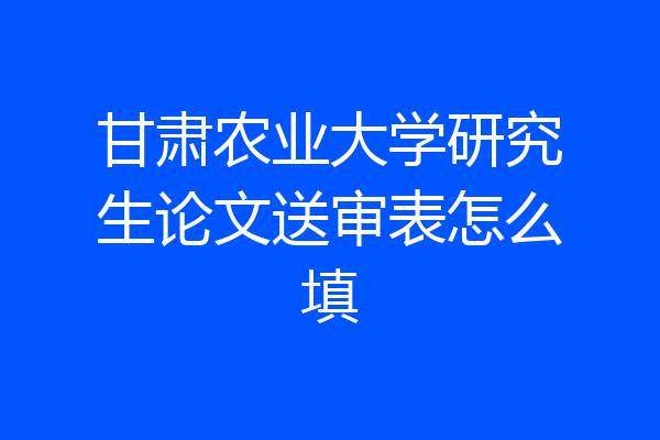甘肃农业大学研究生论文送审表怎么填