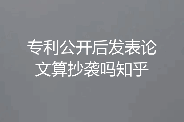 专利公开后发表论文算抄袭吗知乎