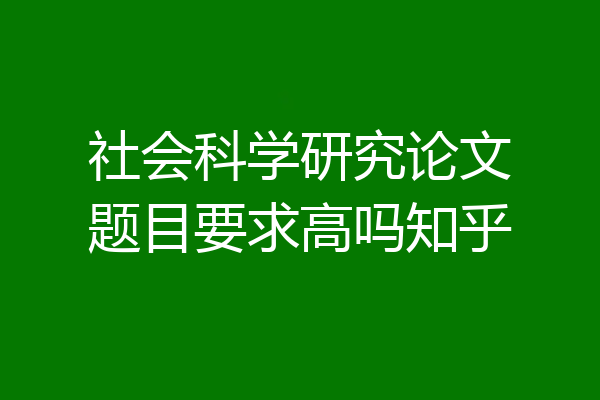 社会科学研究论文题目要求高吗知乎