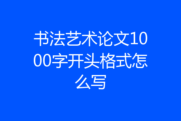 书法艺术论文1000字开头格式怎么写