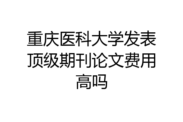 重庆医科大学发表顶级期刊论文费用高吗