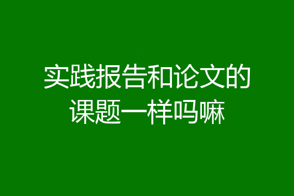 实践报告和论文的课题一样吗嘛