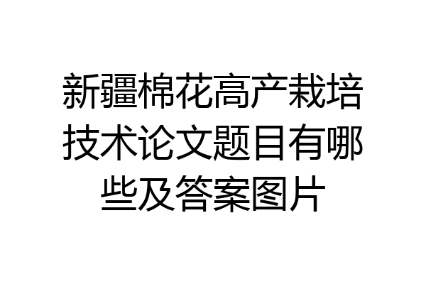 新疆棉花高产栽培技术论文题目有哪些及答案图片