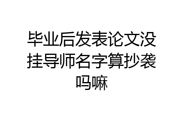 毕业后发表论文没挂导师名字算抄袭吗嘛