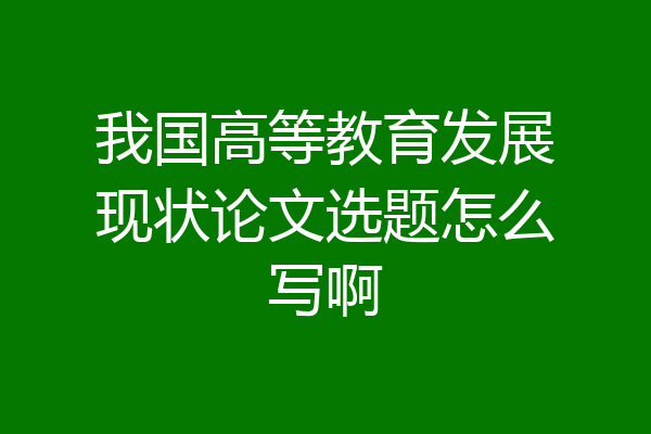 我国高等教育发展现状论文选题怎么写啊