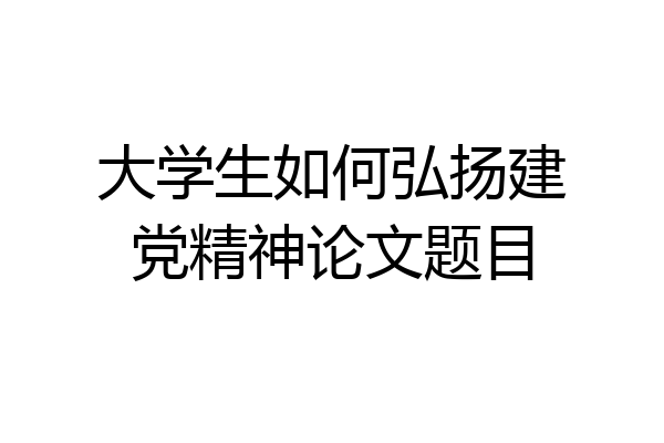 大学生如何弘扬建党精神论文题目