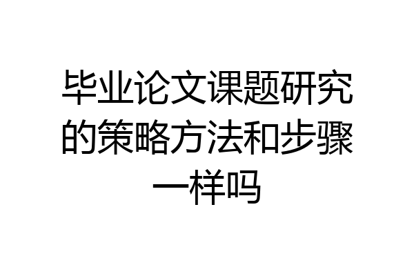 毕业论文课题研究的策略方法和步骤一样吗