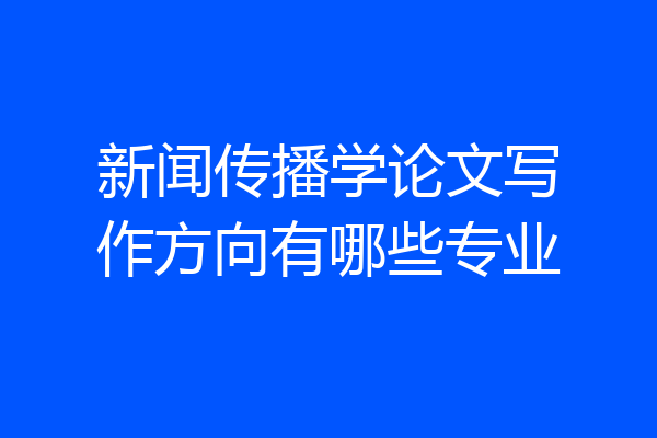 新闻传播学论文写作方向有哪些专业