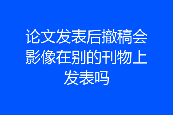 论文发表后撤稿会影像在别的刊物上发表吗