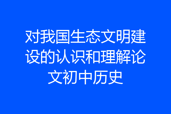 对我国生态文明建设的认识和理解论文初中历史