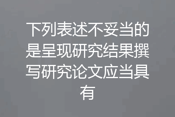 下列表述不妥当的是呈现研究结果撰写研究论文应当具有