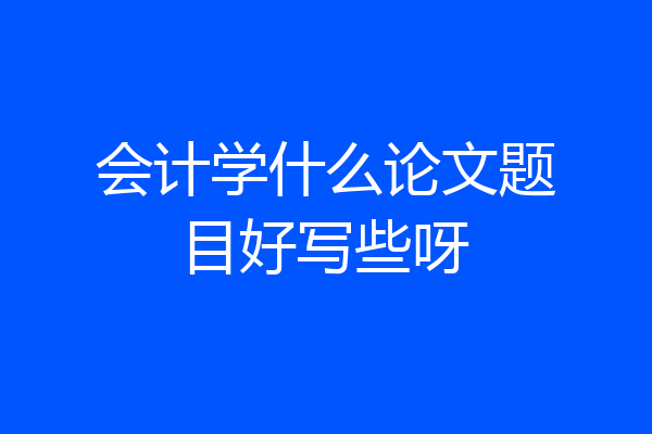 会计学什么论文题目好写些呀