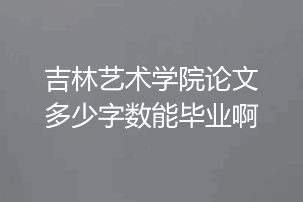 吉林艺术学院论文多少字数能毕业啊