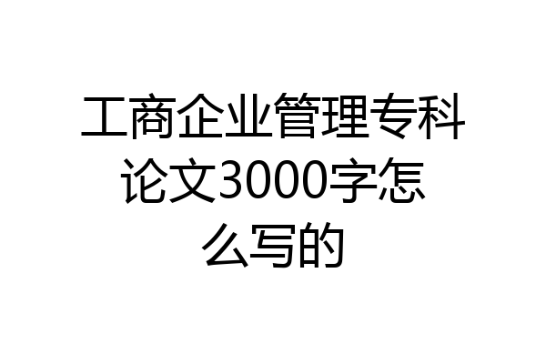 工商企业管理专科论文3000字怎么写的