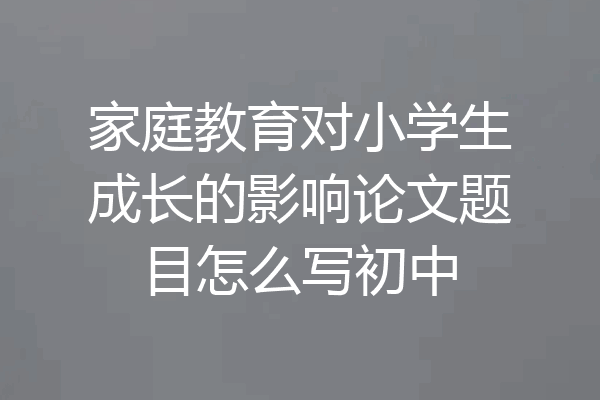 家庭教育对小学生成长的影响论文题目怎么写初中