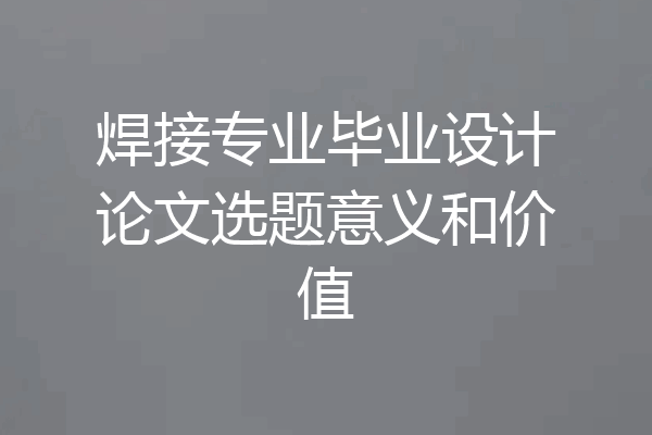 焊接专业毕业设计论文选题意义和价值