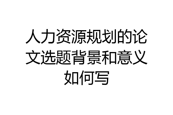 人力资源规划的论文选题背景和意义如何写