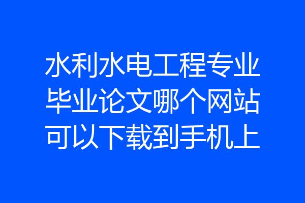 水利水电工程专业毕业论文哪个网站可以下载到手机上