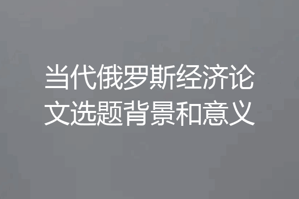 当代俄罗斯经济论文选题背景和意义