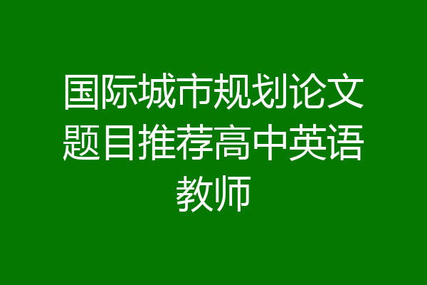 国际城市规划论文题目推荐高中英语教师