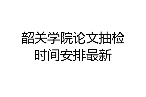韶关学院论文抽检时间安排最新