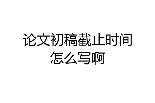 论文初稿截止时间怎么写啊