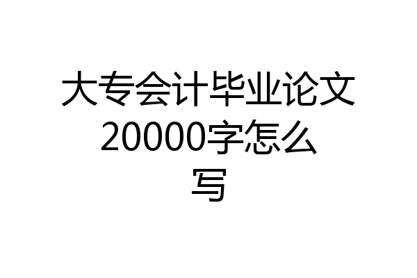 大专会计毕业论文20000字怎么写