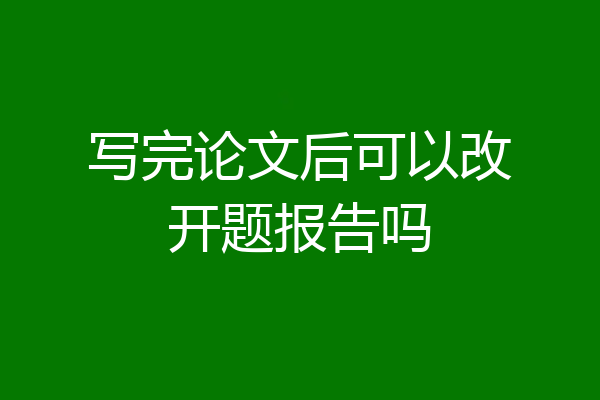 写完论文后可以改开题报告吗