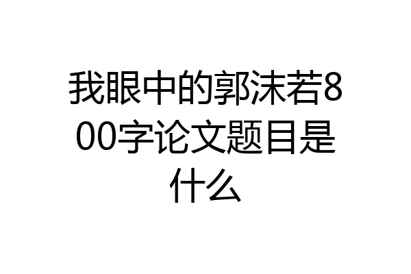 我眼中的郭沫若800字论文题目是什么