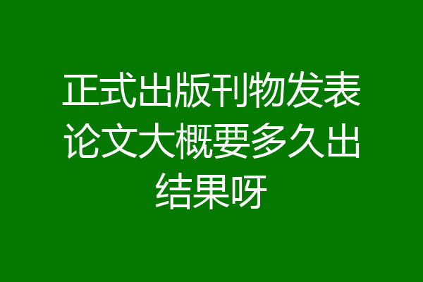 正式出版刊物发表论文大概要多久出结果呀